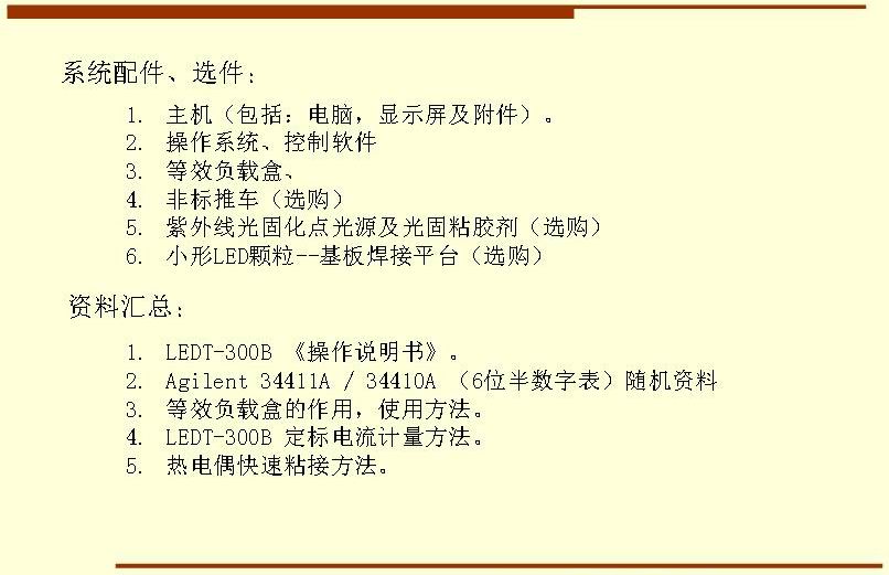 系統(tǒng)配件、選件： 主機(jī)（包括：電腦，顯示屏及附件）。 操作系統(tǒng)、控制軟件 等效負(fù)載盒、 非標(biāo)推車（選購） 紫外線光固化點(diǎn)光源及光固粘膠劑（選購） 小形LED顆粒--基板焊接平臺（選購）