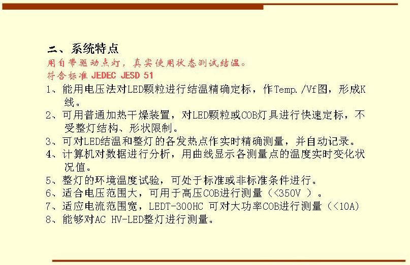 二、系統(tǒng)特點(diǎn),用自帶驅(qū)動點(diǎn)燈，真實(shí)使用狀態(tài)測試結(jié)溫。符合標(biāo)準(zhǔn) JEDEC JESD 51  1、能用電壓法對LED顆粒進(jìn)行結(jié)溫精確定標(biāo)，作Temp./Vf圖，形成K 線。 2、可用普通加熱干燥裝置，對LED顆粒或COB燈具進(jìn)行快速定標(biāo)，不受整燈結(jié)構(gòu)、形狀限制。 3、可對LED結(jié)溫和整燈的各發(fā)熱點(diǎn)作實(shí)時(shí)精確測量，并自動記錄。 4、計(jì)算機(jī)對數(shù)據(jù)進(jìn)行分析，用曲線顯示各測量點(diǎn)的溫度實(shí)時(shí)變化狀況值。 5、整燈的環(huán)境溫度試驗(yàn)，可處于標(biāo)準(zhǔn)或非標(biāo)準(zhǔn)條件進(jìn)行。 6、適合電壓范圍大，可用于高壓COB進(jìn)行測量（<350V ）。 7、適應(yīng)電流范圍寬，LEDT-300HC 可對大功率COB進(jìn)行測量（<10A) 8、能夠?qū)C HV-LED整燈進(jìn)行測量。