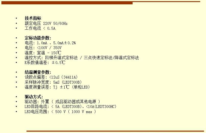 技術(shù)指標(biāo) 額定電壓 220V 50/60Hz 工作電流 < 0.5A  定標(biāo)功能參數(shù): 電流: 1.0mA 、5.0mA±0.2% 電壓: <100V / 350V 溫度: 室溫 - 150℃ 溫控方式: 階梯升溫式定標(biāo)法 / 三點(diǎn)快速定標(biāo)法/降溫式定標(biāo)法 K系數(shù)值溫差: ±0.5℃  結(jié)溫測量參數(shù): 讀數(shù)點(diǎn)偏差: <12uS（34411A) 采樣脈沖寬度: 5mS (LEDT300B) 溫度測量誤差: Tj ±1℃ (單粒LED)  驅(qū)動方式: 驅(qū)動器: 外置 ( 成品驅(qū)動器或其他電源 ) LED回路電流: < 5A (LEDT300B)、<10A(LEDT300HC) LED電壓范圍: < 500 V ( 1000 V max )