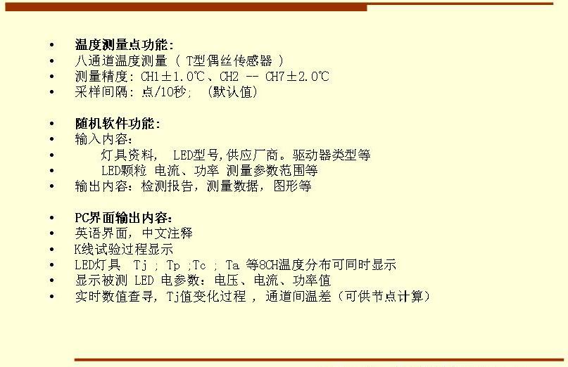 5溫度測量點(diǎn)功能: 八通道溫度測量 ( T型偶絲傳感器 ) 測量精度: CH1±1.0℃、CH2 -- CH7±2.0℃ 采樣間隔: 點(diǎn)/10秒;  (默認(rèn)值)  隨機(jī)軟件功能: 輸入內(nèi)容：     燈具資料,  LED型號,供應(yīng)廠商。驅(qū)動器類型等     LED顆粒 電流、功率 測量參數(shù)范圍等 輸出內(nèi)容：檢測報(bào)告，測量數(shù)據(jù)，圖形等  PC界面輸出內(nèi)容： 英語界面，中文注釋 K線試驗(yàn)過程顯示   LED燈具  Tj ; Tp ;Tc ; Ta 等8CH溫度分布可同時(shí)顯示 顯示被測 LED 電參數(shù)：電壓、電流、功率值 實(shí)時(shí)數(shù)值查尋, Tj值變化過程 , 通道間溫差（可供節(jié)點(diǎn)計(jì)算）